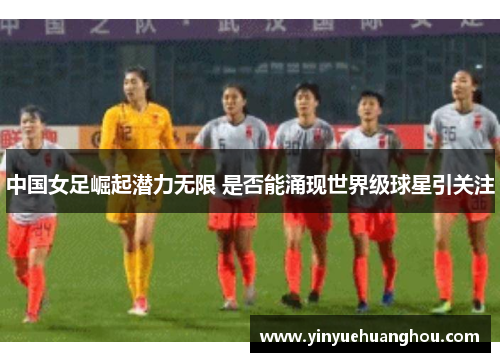 中国女足崛起潜力无限 是否能涌现世界级球星引关注
