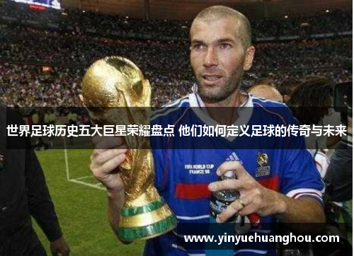 世界足球历史五大巨星荣耀盘点 他们如何定义足球的传奇与未来