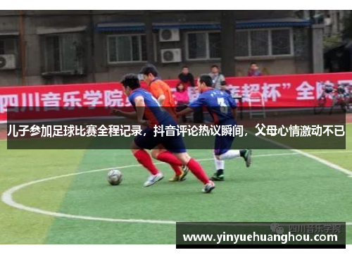 儿子参加足球比赛全程记录，抖音评论热议瞬间，父母心情激动不已